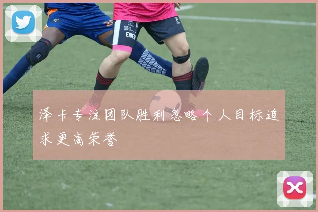 泽卡专注团队胜利忽略个人目标追求更高荣誉