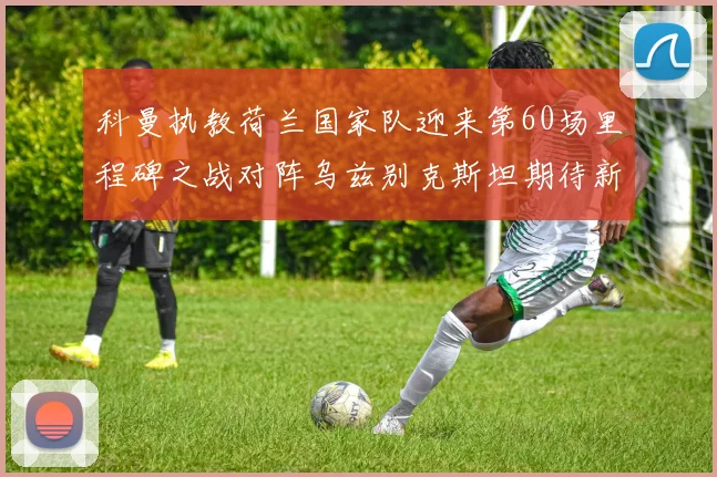 科曼执教荷兰国家队迎来第60场里程碑之战对阵乌兹别克斯坦期待新突破