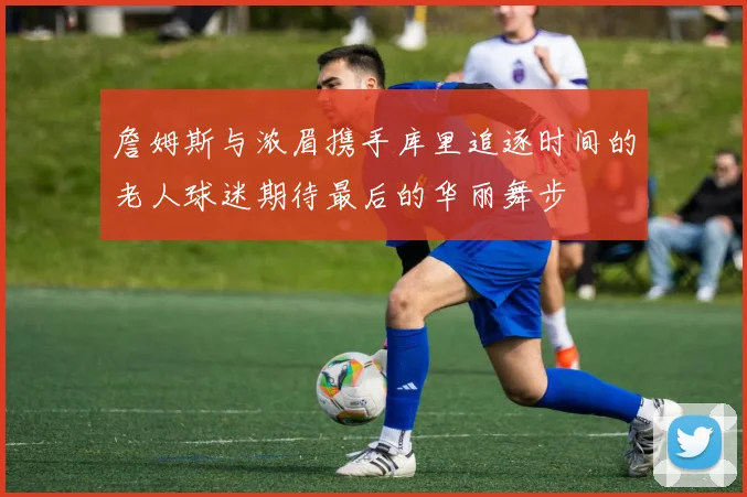 詹姆斯与浓眉携手库里追逐时间的老人球迷期待最后的华丽舞步