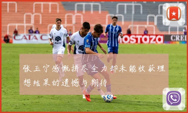 张玉宁感慨拼尽全力却未能收获理想结果的遗憾与期待