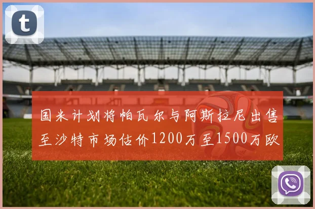 国米计划将帕瓦尔与阿斯拉尼出售至沙特市场估价1200万至1500万欧元