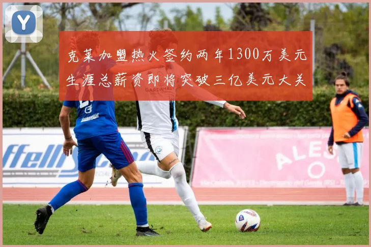 克莱加盟热火签约两年1300万美元生涯总薪资即将突破三亿美元大关