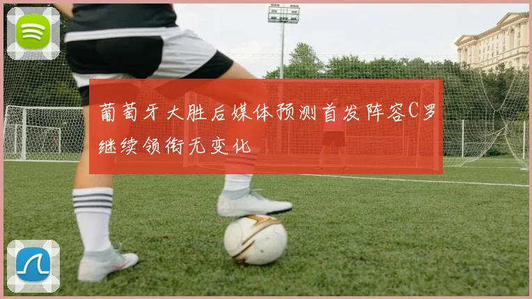 葡萄牙大胜后媒体预测首发阵容C罗继续领衔无变化