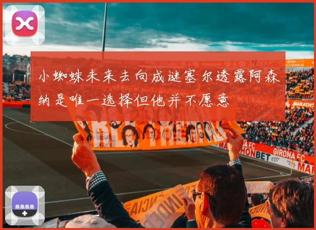 小蜘蛛未来去向成谜塞尔透露阿森纳是唯一选择但他并不愿意