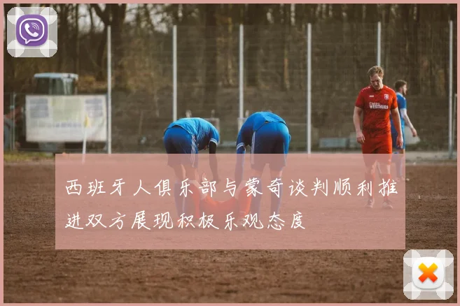 西班牙人俱乐部与蒙奇谈判顺利推进双方展现积极乐观态度