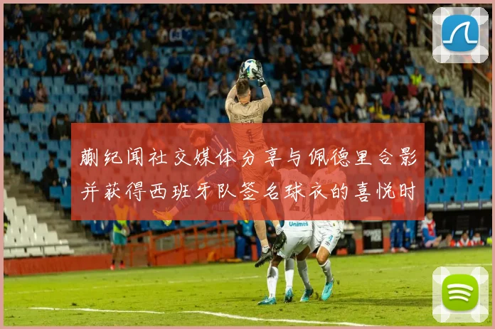 蒯纪闻社交媒体分享与佩德里合影并获得西班牙队签名球衣的喜悦时刻