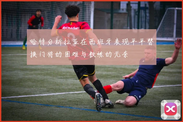 哈特分析拉亚在西班牙表现平平替换门将的困难与教练的无奈