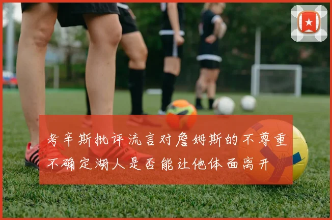 考辛斯批评流言对詹姆斯的不尊重不确定湖人是否能让他体面离开