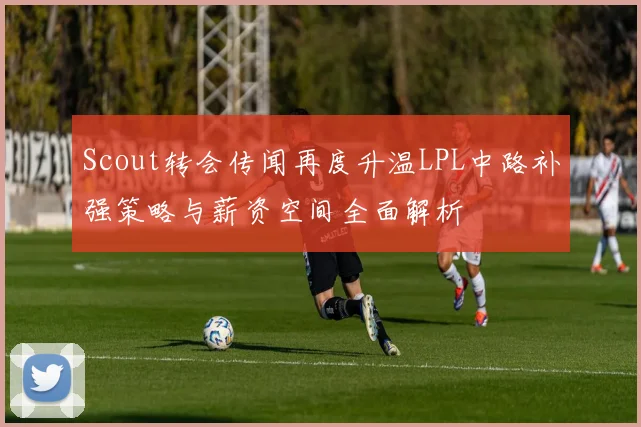 Scout转会传闻再度升温LPL中路补强策略与薪资空间全面解析