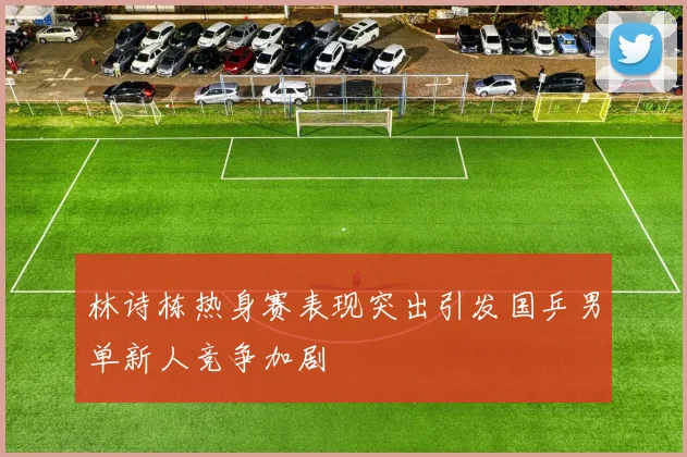 林诗栋热身赛表现突出引发国乒男单新人竞争加剧