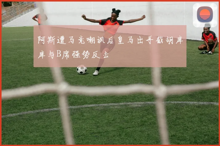 阿斯遭马竞嘲讽后皇马出手截胡库库与B席强势反击
