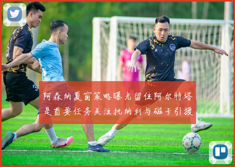 阿森纳夏窗策略曝光留住阿尔特塔是首要任务关注托纳利与磁卡引援动态
