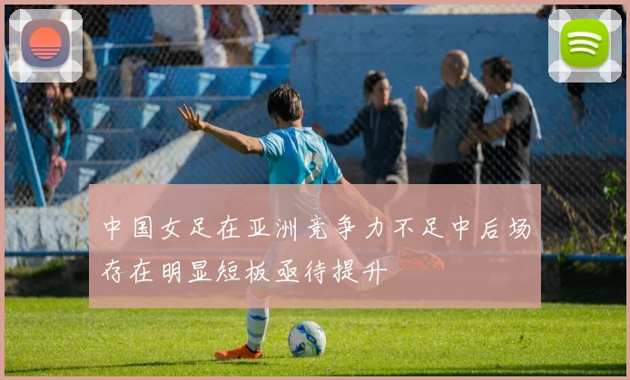 中国女足在亚洲竞争力不足中后场存在明显短板亟待提升