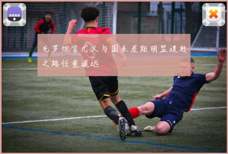 毛罗坦言尤文与国米差距明显追赶之路任重道远