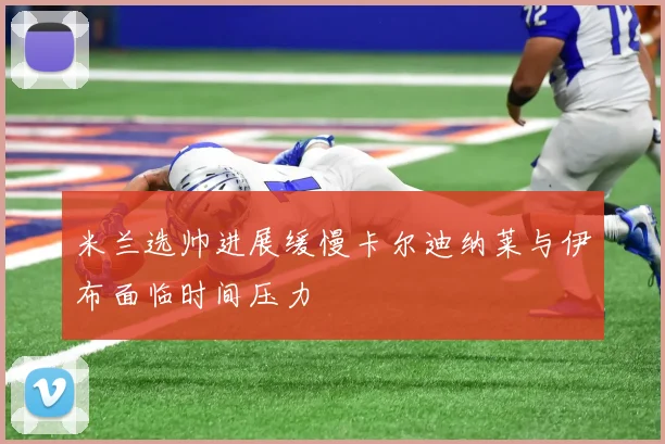 米兰选帅进展缓慢卡尔迪纳莱与伊布面临时间压力