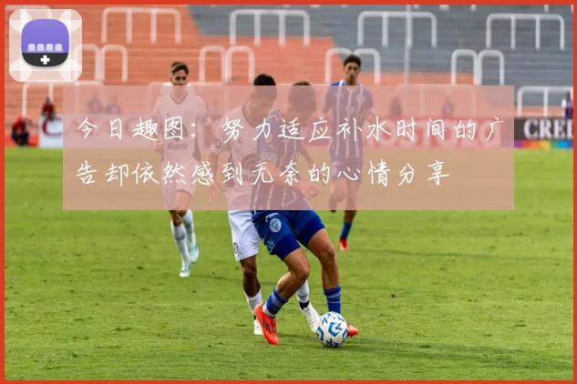 今日趣图：努力适应补水时间的广告却依然感到无奈的心情分享