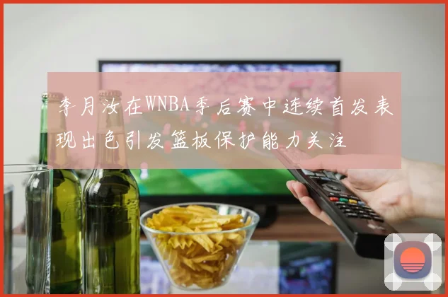 李月汝在WNBA季后赛中连续首发表现出色引发篮板保护能力关注
