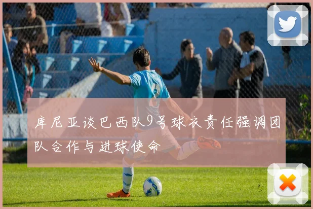 库尼亚谈巴西队9号球衣责任强调团队合作与进球使命